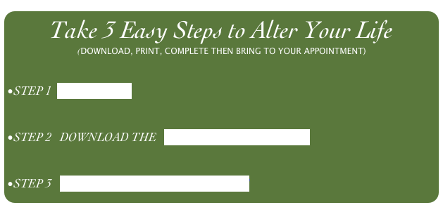 Take 3 Easy Steps to Alter Your Life
(DOWNLOAD, PRINT, COMPLETE THEN BRING TO YOUR APPOINTMENT)


STEP 1  PREQUALIFY


STEP 2   DOWNLOAD THE   PATIENT HISTORY FORM


STEP 3   SCHEDULE YOUR APPOINTMENT