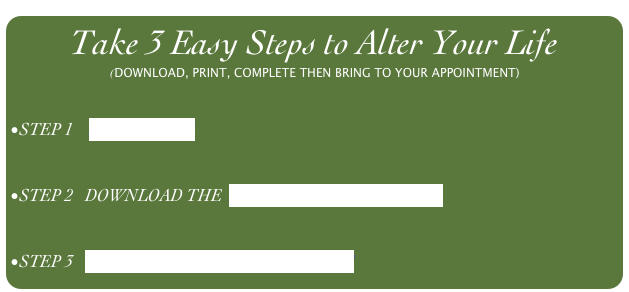 Take 3 Easy Steps to Alter Your Life
(DOWNLOAD, PRINT, COMPLETE THEN BRING TO YOUR APPOINTMENT)


STEP 1    PREQUALIFY


STEP 2   DOWNLOAD THE  PATIENT HISTORY FORM


STEP 3   SCHEDULE YOUR APPOINTMENT